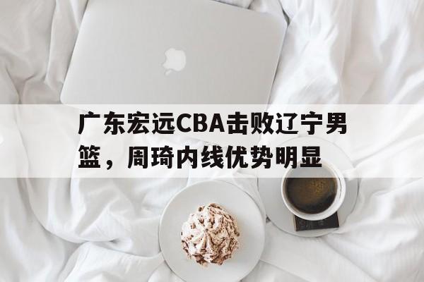 九游互动体验_广东宏远CBA击败辽宁男篮，周琦内线优势明显(广东宏远cba击败辽宁男篮,周琦内线优势明显吗)