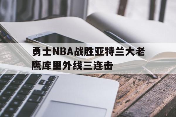 勇士NBA战胜亚特兰大老鹰库里外线三连击(勇士vs老鹰全场录像)